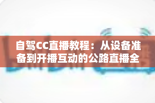 自驾CC直播教程:从设备准备到开播互动的公路直播全流程指南 自驾CC直播教程:从设备准备到开播互动的公路直播全流程指南