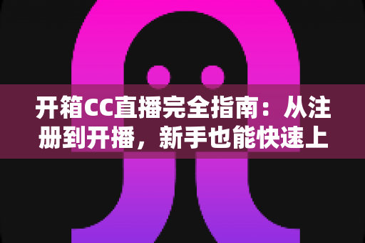 开箱CC直播完全指南：从注册到开播，新手也能快速上手的全流程教程