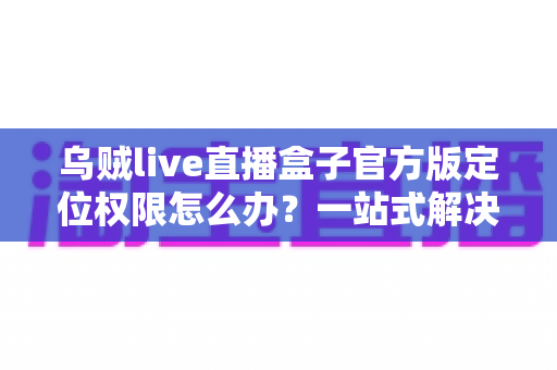 乌贼live直播盒子官方版定位权限怎么办？一站式解决定位权限设置难题的实用指南