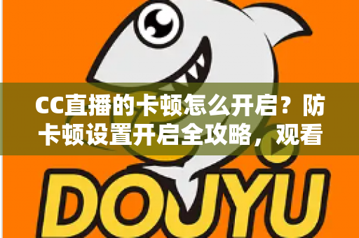CC直播的卡顿怎么开启？防卡顿设置开启全攻略，观看开播双端流畅优化指南