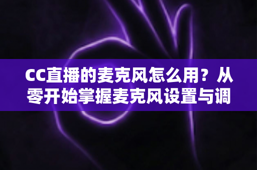 CC直播的麦克风怎么用？从零开始掌握麦克风设置与调试的完整指南