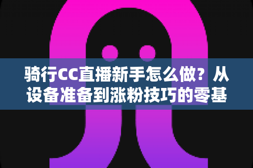 骑行CC直播新手怎么做？从设备准备到涨粉技巧的零基础实战全攻略