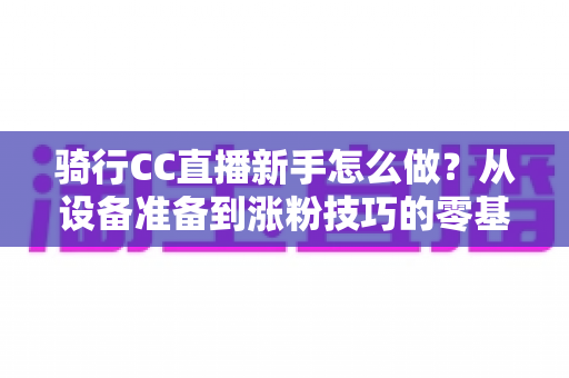 骑行CC直播新手怎么做？从设备准备到涨粉技巧的零基础实战全攻略