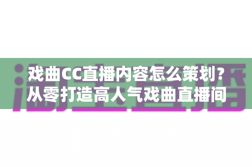 戏曲CC直播内容怎么策划？从零打造高人气戏曲直播间的全流程指南