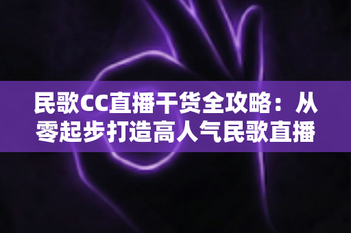 民歌CC直播干货全攻略:从零起步打造高人气民歌直播间的实战秘籍 民歌CC直播干货全攻略:从零起步打造高人气民歌直播间的实战秘籍