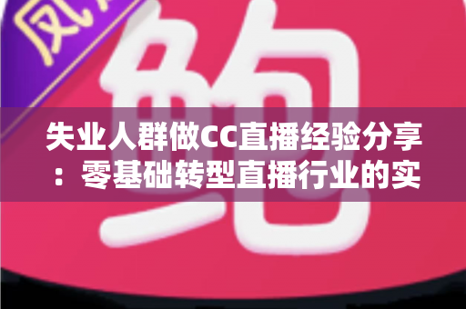 失业人群做CC直播经验分享:零基础转型直播行业的实用指南与变现心得 失业人群做CC直播经验分享:零基础转型直播行业的实用指南与变现心得
