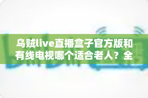 乌贼live直播盒子官方版和有线电视哪个适合老人？全面解析两大观影方案的优劣与选购建议