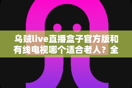 乌贼live直播盒子官方版和有线电视哪个适合老人？全面解析两大观影方案的优劣与选购建议
