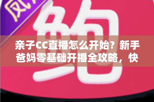 亲子CC直播怎么开始？新手爸妈零基础开播全攻略，快速打造人气亲子直播间