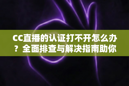 CC直播的认证打不开怎么办？全面排查与解决指南助你快速恢复认证