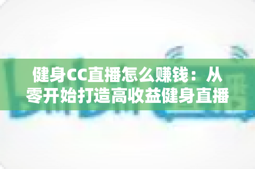 健身CC直播怎么赚钱:从零开始打造高收益健身直播间的全面指南 健身CC直播怎么赚钱:从零开始打造高收益健身直播间的全面指南