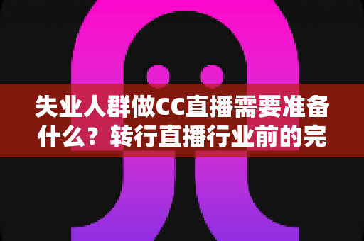 失业人群做CC直播需要准备什么？转行直播行业前的完整准备指南与避坑攻略