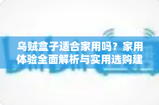 乌贼盒子适合家用吗？家用体验全面解析与实用选购建议
