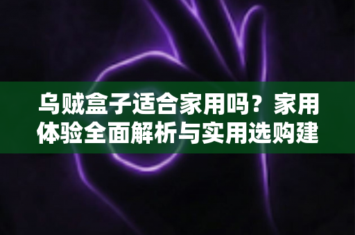 乌贼盒子适合家用吗？家用体验全面解析与实用选购建议
