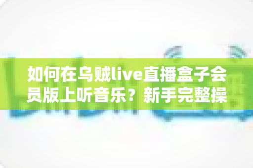 如何在乌贼live直播盒子会员版上听音乐?新手完整操作指南与实用技巧分享 如何在乌贼live直播盒子会员版上听音乐?新手完整操作指南与实用技巧分享