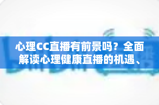 心理CC直播有前景吗？全面解读心理健康直播的机遇、挑战与变现前景