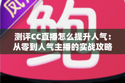 测评CC直播怎么提升人气:从零到人气主播的实战攻略与全面解析 测评CC直播怎么提升人气:从零到人气主播的实战攻略与全面解析