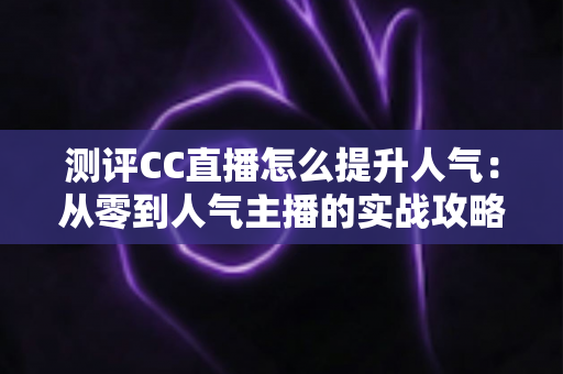 测评CC直播怎么提升人气:从零到人气主播的实战攻略与全面解析 测评CC直播怎么提升人气:从零到人气主播的实战攻略与全面解析