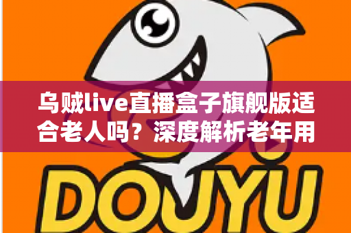 乌贼live直播盒子旗舰版适合老人吗？深度解析老年用户使用体验与选购实用指南