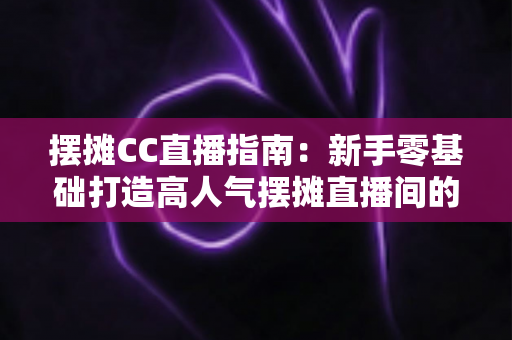 摆摊CC直播指南:新手零基础打造高人气摆摊直播间的全流程攻略 摆摊CC直播指南:新手零基础打造高人气摆摊直播间的全流程攻略
