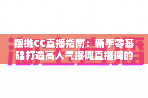 摆摊CC直播指南:新手零基础打造高人气摆摊直播间的全流程攻略 摆摊CC直播指南:新手零基础打造高人气摆摊直播间的全流程攻略