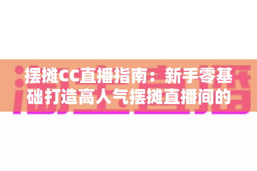 摆摊CC直播指南:新手零基础打造高人气摆摊直播间的全流程攻略 摆摊CC直播指南:新手零基础打造高人气摆摊直播间的全流程攻略