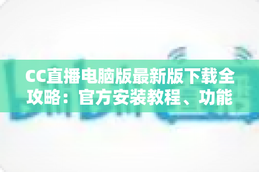 CC直播电脑版最新版下载全攻略：官方安装教程、功能亮点与常见问题一站式解答