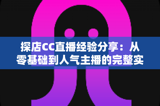探店CC直播经验分享：从零基础到人气主播的完整实战指南