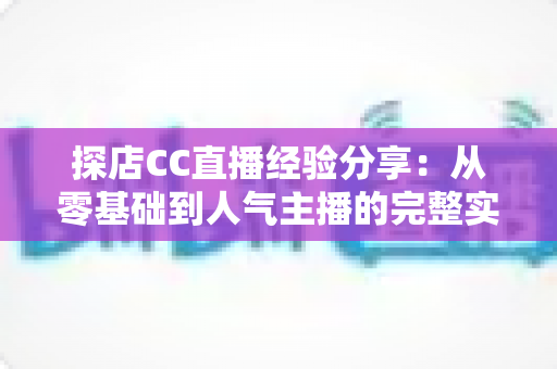 探店CC直播经验分享：从零基础到人气主播的完整实战指南