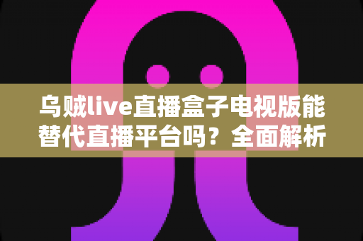 乌贼live直播盒子电视版能替代直播平台吗？全面解析大屏观影的真实体验与选择