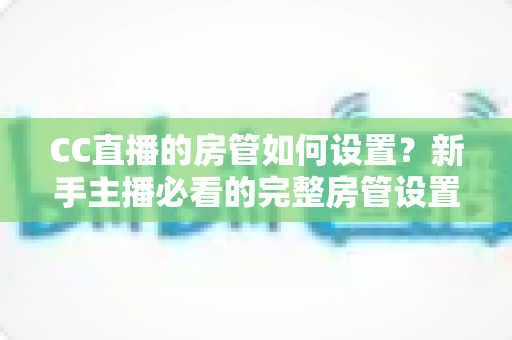 CC直播的房管如何设置?新手主播必看的完整房管设置教程与运营指南 CC直播的房管如何设置?新手主播必看的完整房管设置教程与运营指南
