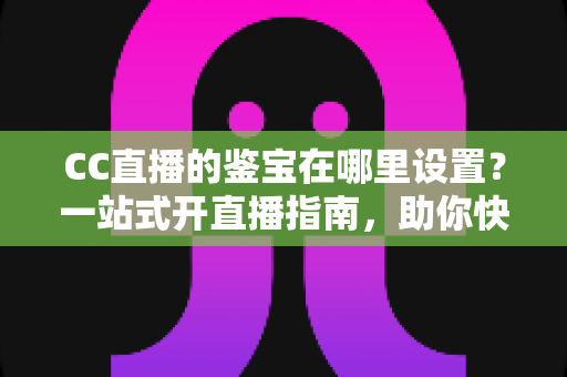CC直播的鉴宝在哪里设置?一站式开直播指南,助你快速开启鉴宝人气间! CC直播的鉴宝在哪里设置?一站式开直播指南,助你快速开启鉴宝人气间!