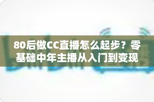 80后做CC直播怎么起步？零基础中年主播从入门到变现的全流程实战指南