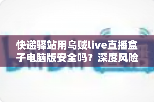 快递驿站用乌贼live直播盒子电脑版安全吗？深度风险解析与安全使用全指南