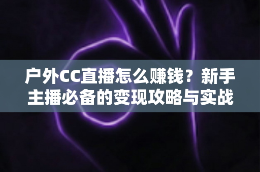 户外CC直播怎么赚钱?新手主播必备的变现攻略与实战指南 户外CC直播怎么赚钱?新手主播必备的变现攻略与实战指南