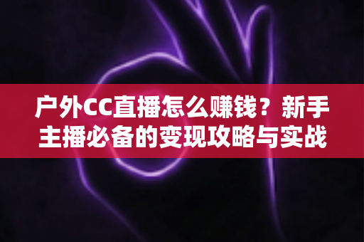 户外CC直播怎么赚钱?新手主播必备的变现攻略与实战指南 户外CC直播怎么赚钱?新手主播必备的变现攻略与实战指南