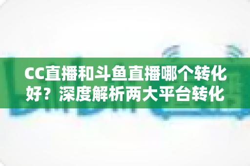 CC直播和斗鱼直播哪个转化好？深度解析两大平台转化率差异与主播选择指南