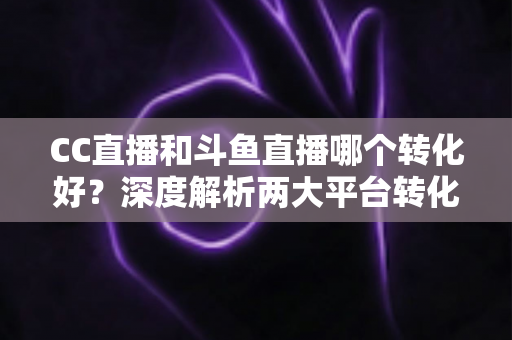 CC直播和斗鱼直播哪个转化好？深度解析两大平台转化率差异与主播选择指南