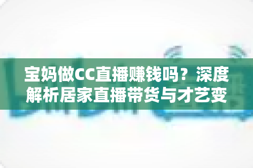 宝妈做CC直播赚钱吗?深度解析居家直播带货与才艺变现的真实收益与实操指南 宝妈做CC直播赚钱吗?深度解析居家直播带货与才艺变现的真实收益与实操指南