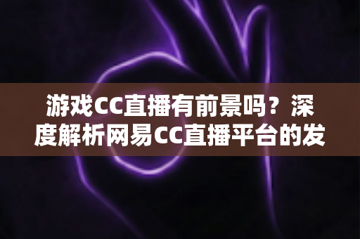 游戏CC直播有前景吗?深度解析网易CC直播平台的发展潜力、机遇与主播成长路径 游戏CC直播有前景吗?深度解析网易CC直播平台的发展潜力、机遇与主播成长路径
