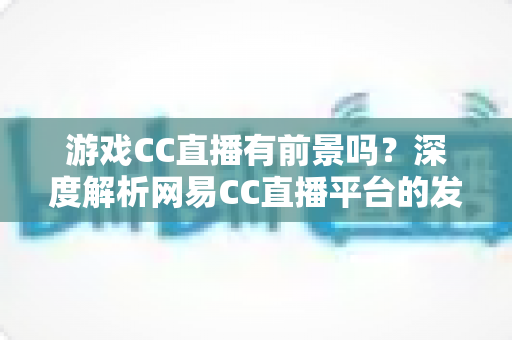游戏CC直播有前景吗?深度解析网易CC直播平台的发展潜力、机遇与主播成长路径 游戏CC直播有前景吗?深度解析网易CC直播平台的发展潜力、机遇与主播成长路径