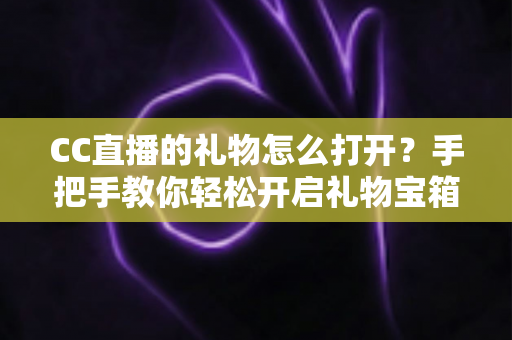 CC直播的礼物怎么打开？手把手教你轻松开启礼物宝箱的完整攻略指南