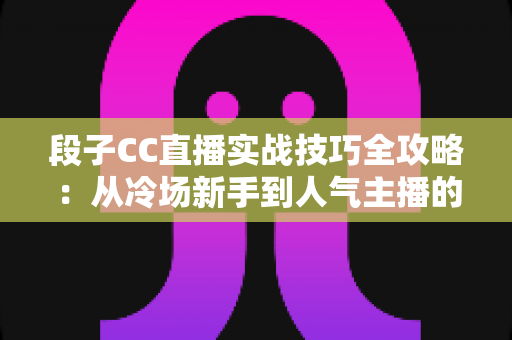 段子CC直播实战技巧全攻略：从冷场新手到人气主播的搞笑进阶指南
