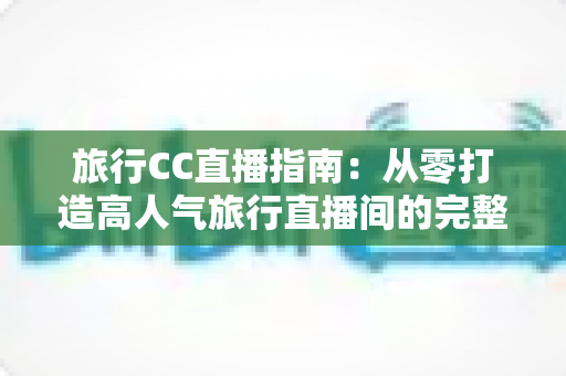 旅行CC直播指南：从零打造高人气旅行直播间的完整实战攻略