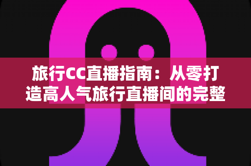 旅行CC直播指南：从零打造高人气旅行直播间的完整实战攻略