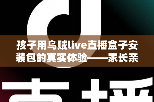 孩子用乌贼live直播盒子安装包的真实体验——家长亲测安装流程、使用感受与儿童安全防护全解析