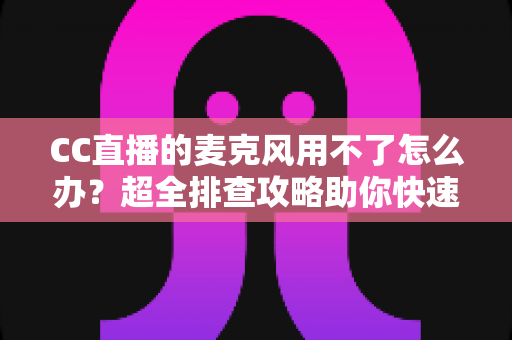 CC直播的麦克风用不了怎么办?超全排查攻略助你快速恢复直播 CC直播的麦克风用不了怎么办?超全排查攻略助你快速恢复直播