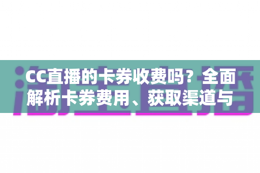 CC直播的卡券收费吗？全面解析卡券费用、获取渠道与使用攻略