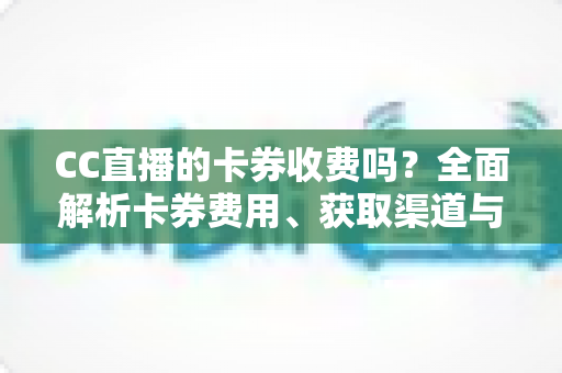 CC直播的卡券收费吗？全面解析卡券费用、获取渠道与使用攻略
