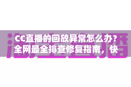 CC直播的回放异常怎么办？全网最全排查修复指南，快速找回流畅观看体验